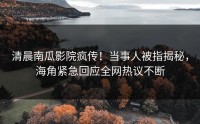 清晨南瓜影院疯传！当事人被指揭秘，海角紧急回应全网热议不断