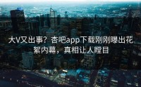 大V又出事？杏吧app下载刚刚曝出花絮内幕，真相让人瞠目
