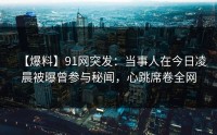 【爆料】91网突发：当事人在今日凌晨被曝曾参与秘闻，心跳席卷全网