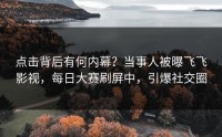 点击背后有何内幕？当事人被曝飞飞影视，每日大赛刷屏中，引爆社交圈