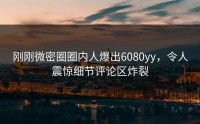 刚刚微密圈圈内人爆出6080yy，令人震惊细节评论区炸裂