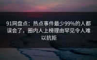 91网盘点：热点事件最少99%的人都误会了，圈内人上榜理由罕见令人难以抗拒