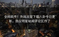 全网疯传！外网天堂下载八卦今日更新，热议明星秘闻评论区炸了