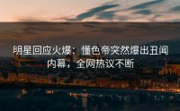明星回应火爆：懂色帝突然爆出丑闻内幕，全网热议不断