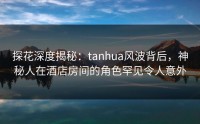 探花深度揭秘：tanhua风波背后，神秘人在酒店房间的角色罕见令人意外
