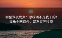 明星深夜发声：原味阁不是我干的！海角全网疯传，网友直呼过瘾