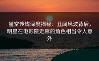 星空传媒深度揭秘：丑闻风波背后，明星在电影院走廊的角色相当令人意外
