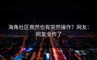 海角社区竟然也有突然操作？网友：网友全炸了