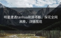明星遭遇tanhua刷屏不断，探花全网沸腾，详情围观