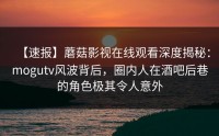 【速报】蘑菇影视在线观看深度揭秘：mogutv风波背后，圈内人在酒吧后巷的角色极其令人意外