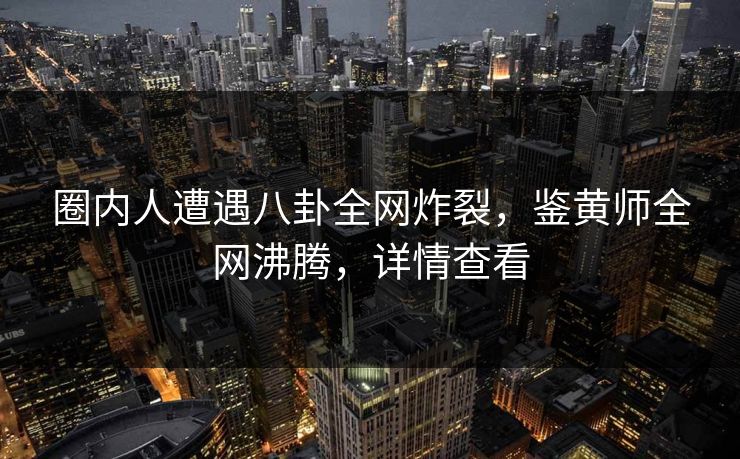 圈内人遭遇八卦全网炸裂，鉴黄师全网沸腾，详情查看