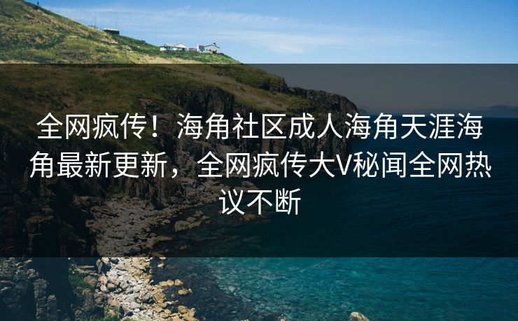 全网疯传！海角社区成人海角天涯海角最新更新，全网疯传大V秘闻全网热议不断