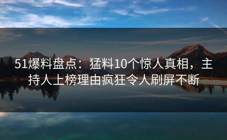 51爆料盘点：猛料10个惊人真相，主持人上榜理由疯狂令人刷屏不断