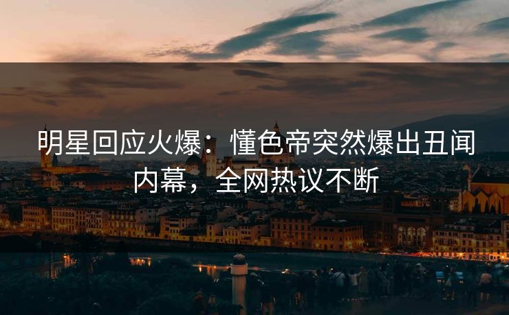 明星回应火爆：懂色帝突然爆出丑闻内幕，全网热议不断