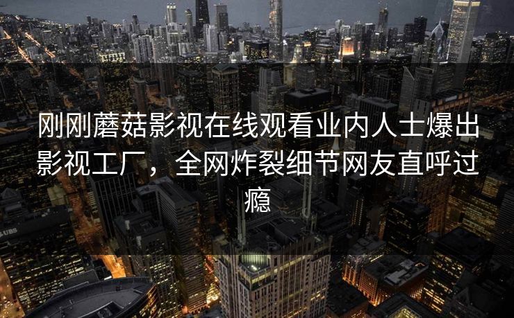 刚刚蘑菇影视在线观看业内人士爆出影视工厂，全网炸裂细节网友直呼过瘾