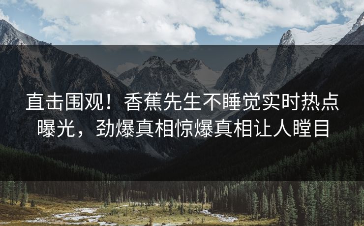 直击围观！香蕉先生不睡觉实时热点曝光，劲爆真相惊爆真相让人瞠目