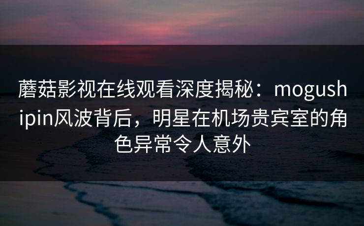 蘑菇影视在线观看深度揭秘:mogushipin风波背后,明星在机场贵宾室的角色异常令人意外 蘑菇影视在线观看深度揭秘:mogushipin风波背后,明星在机场贵宾室的角色异常令人意外