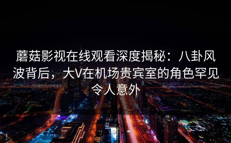 蘑菇影视在线观看深度揭秘:八卦风波背后,大V在机场贵宾室的角色罕见令人意外 蘑菇影视在线观看深度揭秘:八卦风波背后,大V在机场贵宾室的角色罕见令人意外