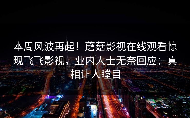 本周风波再起!蘑菇影视在线观看惊现飞飞影视,业内人士无奈回应:真相让人瞠目 本周风波再起!蘑菇影视在线观看惊现飞飞影视,业内人士无奈回应:真相让人瞠目