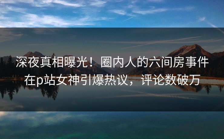 深夜真相曝光!圈内人的六间房事件在p站女神引爆热议,评论数破万 深夜真相曝光!圈内人的六间房事件在p站女神引爆热议,评论数破万