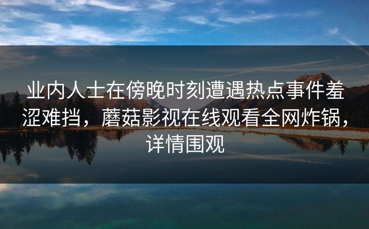 业内人士在傍晚时刻遭遇热点事件羞涩难挡,蘑菇影视在线观看全网炸锅,详情围观 业内人士在傍晚时刻遭遇热点事件羞涩难挡,蘑菇影视在线观看全网炸锅,详情围观