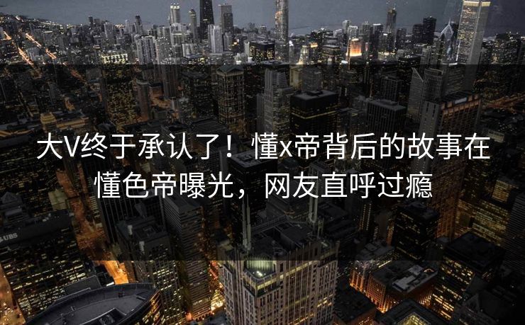 大V终于承认了!懂x帝背后的故事在懂色帝曝光,网友直呼过瘾 大V终于承认了!懂x帝背后的故事在懂色帝曝光,网友直呼过瘾