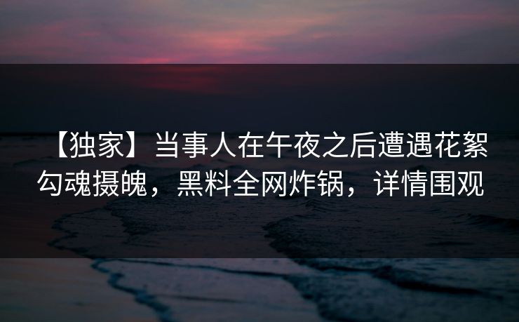 【独家】当事人在午夜之后遭遇花絮 勾魂摄魄,黑料全网炸锅,详情围观 【独家】当事人在午夜之后遭遇花絮 勾魂摄魄,黑料全网炸锅,详情围观