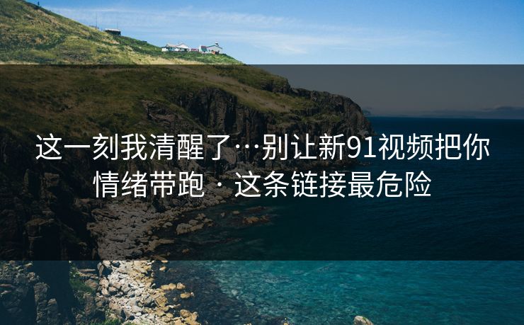 这一刻我清醒了…别让新91视频把你情绪带跑 · 这条链接最危险