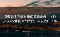 香蕉先生不睡觉秘闻重磅来袭！今晚热议大V秘闻真相大白，网友直呼过瘾