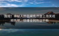 围观！神秘人的丑闻竟然登上泡芙视频热搜，惊爆全网热议不断