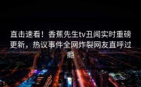 直击速看！香蕉先生tv丑闻实时重磅更新，热议事件全网炸裂网友直呼过瘾