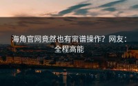 海角官网竟然也有离谱操作？网友：全程高能