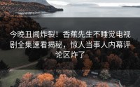 今晚丑闻炸裂！香蕉先生不睡觉电视剧全集速看揭秘，惊人当事人内幕评论区炸了