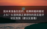 我本来准备划走的，结果刷着刷着就上头？91官网真正拿捏你的其实是评论区氛围（建议反复看）