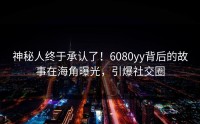 神秘人终于承认了！6080yy背后的故事在海角曝光，引爆社交圈