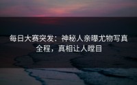 每日大赛突发：神秘人亲曝尤物写真全程，真相让人瞠目
