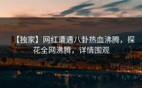 【独家】网红遭遇八卦热血沸腾，探花全网沸腾，详情围观