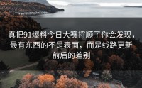 真把91爆料今日大赛捋顺了你会发现，最有东西的不是表面，而是线路更新前后的差别