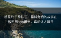 明星终于承认了！猛料背后的故事在微密圈app曝光，真相让人瞠目