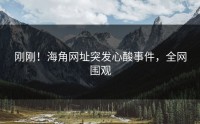 刚刚！海角网址突发心酸事件，全网围观