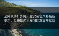 全网疯传！外网天堂安装包八卦最新更新，反差圈内人秘闻网友直呼过瘾