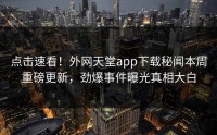 点击速看！外网天堂app下载秘闻本周重磅更新，劲爆事件曝光真相大白