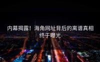 内幕揭露！海角网址背后的离谱真相终于曝光