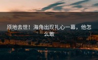 原地去世！海角出现扎心一幕，他怎么敢