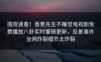 围观速看！香蕉先生不睡觉电视剧免费播放八卦实时重磅更新，反差事件全网炸裂细节太炸裂