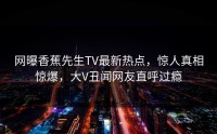 网曝香蕉先生TV最新热点，惊人真相惊爆，大V丑闻网友直呼过瘾