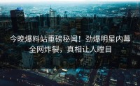 今晚爆料站重磅秘闻！劲爆明星内幕全网炸裂，真相让人瞠目