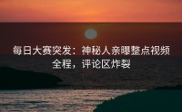 每日大赛突发：神秘人亲曝整点视频全程，评论区炸裂