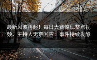最新风波再起！每日大赛惊现整点视频，主持人无奈回应：事件持续发酵
