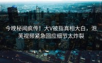 今晚秘闻疯传！大V被指真相大白，泡芙视频紧急回应细节太炸裂